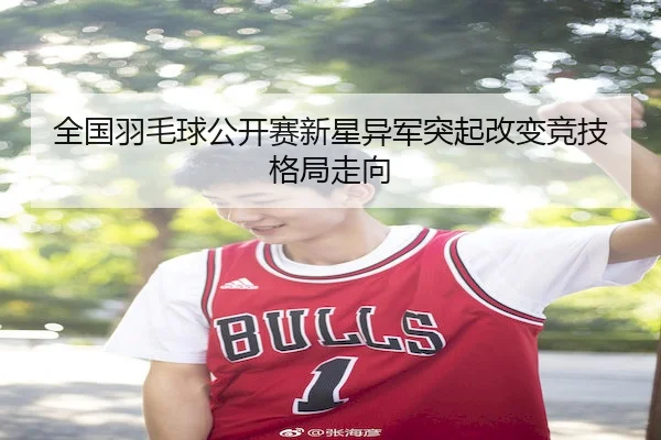 全国羽毛球公开赛新星异军突起改变竞技格局走向